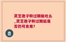 灵芝孢子粉过期能吃么_灵芝孢子粉过期后是否仍可食用？