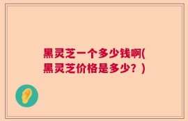 黑灵芝一个多少钱啊(黑灵芝价格是多少？)