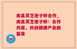 南昌灵芝孢子粉合作_南昌灵芝孢子粉：合作共赢，共创健康产业新篇章