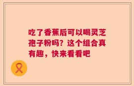 吃了香蕉后可以喝灵芝孢子粉吗？这个组合真有趣，快来看看吧