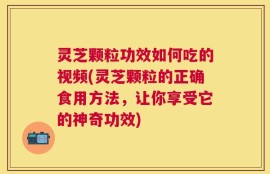 灵芝颗粒功效如何吃的视频(灵芝颗粒的正确食用方法，让你享受它的神奇功效)