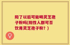 阳了以后可能喝灵芝孢子粉吗(阳性人群可否饮用灵芝孢子粉？)