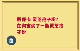 医保卡 灵芝孢子粉？在淘宝买了一瓶灵芝孢孑粉