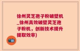 徐州灵芝孢子粉破壁机_徐州高效破壁灵芝孢子粉机，创新技术提升提取效率)