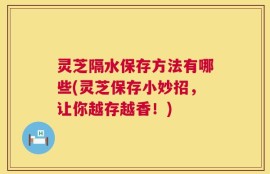 灵芝隔水保存方法有哪些(灵芝保存小妙招，让你越存越香！)