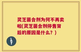 灵芝菌合剂为何不再卖啦(灵芝菌合剂停售背后的原因是什么？)