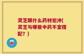 灵芝跟什么药材犯冲(灵芝与哪些中药不宜搭配？)