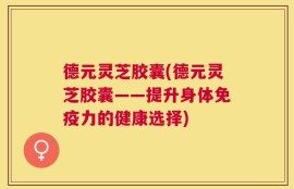 德元灵芝胶囊(德元灵芝胶囊——提升身体免疫力的健康选择)