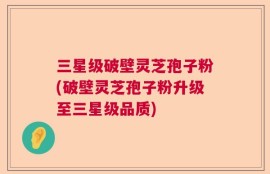 三星级破壁灵芝孢子粉(破壁灵芝孢子粉升级至三星级品质)