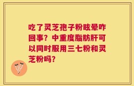 吃了灵芝孢子粉眩晕咋回事？中重度脂肪肝可以同时服用三七粉和灵芝粉吗？