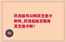 药流后可以喝灵芝孢子粉吗_药流后能否服用灵芝孢子粉？