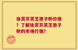 徐灵芬灵芝孢子粉价格？了解徐灵芬灵芝孢子粉的市场行情？