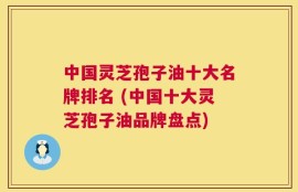 中国灵芝孢子油十大名牌排名 (中国十大灵芝孢子油品牌盘点)