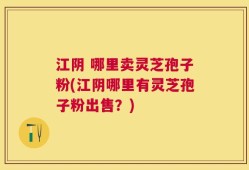 江阴 哪里卖灵芝孢子粉(江阴哪里有灵芝孢子粉出售？)