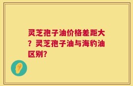 灵芝孢子油价格差距大？灵芝孢子油与海豹油区别？