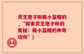 灵芝孢子粉戴小蓝帽的_“探索灵芝孢子粉的奥秘：戴小蓝帽的神奇功效”)