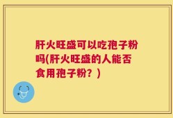 肝火旺盛可以吃孢子粉吗(肝火旺盛的人能否食用孢子粉？)