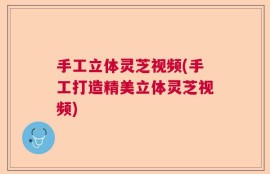 手工立体灵芝视频(手工打造精美立体灵芝视频)