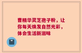 曹精华灵芝孢子粉，让你每天焕发自然光彩，体会生活新滋味