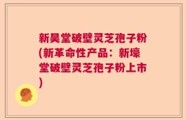 新昊堂破壁灵芝孢子粉(新革命性产品：新壕堂破壁灵芝孢子粉上市)