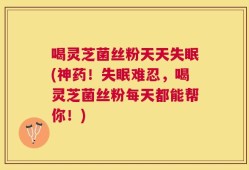 喝灵芝菌丝粉天天失眠(神药！失眠难忍，喝灵芝菌丝粉每天都能帮你！)