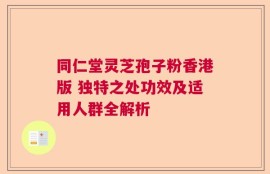 同仁堂灵芝孢子粉香港版 独特之处功效及适用人群全解析