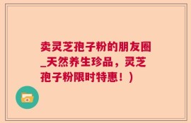 卖灵芝孢子粉的朋友圈_天然养生珍品，灵芝孢子粉限时特惠！)