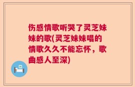伤感情歌听哭了灵芝妹妹的歌(灵芝妹妹唱的情歌久久不能忘怀，歌曲感人至深)