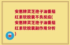 安惠牌灵芝孢子油番茄红素软胶囊不良反应(安惠牌灵芝孢子油番茄红素软胶囊副作用分析)