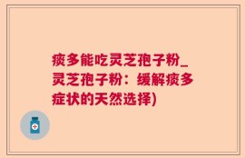 痰多能吃灵芝孢子粉_灵芝孢子粉：缓解痰多症状的天然选择)