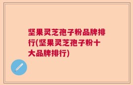 坚果灵芝孢子粉品牌排行(坚果灵芝孢子粉十大品牌排行)