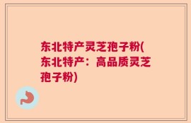 东北特产灵芝孢子粉(东北特产：高品质灵芝孢子粉)