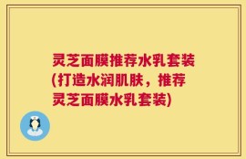 灵芝面膜推荐水乳套装(打造水润肌肤，推荐灵芝面膜水乳套装)