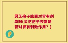 灵芝孢子胶囊对胃有刺激吗(灵芝孢子胶囊是否对胃有刺激作用？)