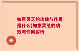 如意灵芝的功效与作用是什么(如意灵芝的功效与作用解析