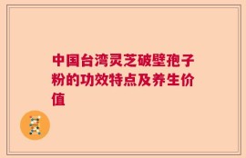 中国台湾灵芝破壁孢子粉的功效特点及养生价值