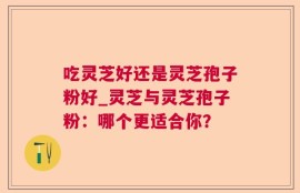吃灵芝好还是灵芝孢子粉好_灵芝与灵芝孢子粉：哪个更适合你？