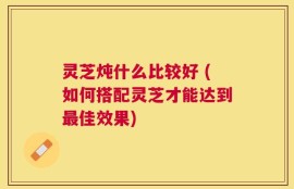 灵芝炖什么比较好 (如何搭配灵芝才能达到最佳效果)