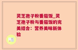 灵芝孢子粉番茄饭_灵芝孢子粉与番茄饭的完美结合：营养美味新体验
