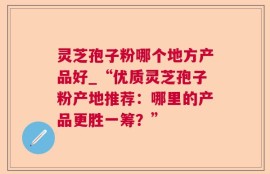 灵芝孢子粉哪个地方产品好_“优质灵芝孢子粉产地推荐：哪里的产品更胜一筹？”