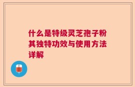 什么是特级灵芝孢子粉其独特功效与使用方法详解