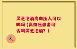 灵芝泡酒高血压人可以喝吗 (高血压患者可否喝灵芝泡酒？)
