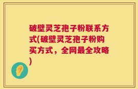 破壁灵芝孢子粉联系方式(破壁灵芝孢子粉购买方式，全网最全攻略)
