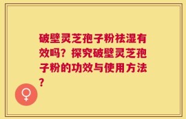破壁灵芝孢子粉祛湿有效吗？探究破壁灵芝孢子粉的功效与使用方法？