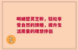 喝破壁灵芝粉，轻松享受自然的馈赠，提升生活质量的理想伴侣
