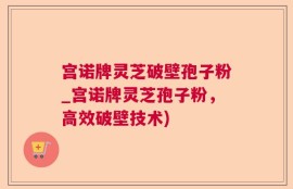 宫诺牌灵芝破壁孢子粉_宫诺牌灵芝孢子粉，高效破壁技术)