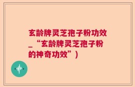 玄龄牌灵芝孢子粉功效_“玄龄牌灵芝孢子粉的神奇功效”)