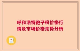 呼和浩特孢子粉价格行情及市场价格走势分析
