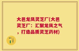 大邑龙凤灵芝厂(大邑灵芝厂：汇聚龙凤之气，打造品质灵芝药材)