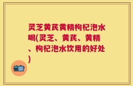 灵芝黄芪黄精枸杞泡水喝(灵芝、黄芪、黄精、枸杞泡水饮用的好处)